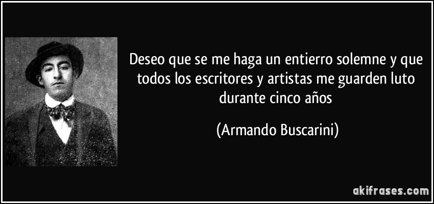 Deseo que se me haga un entierro solemne y que todos los escritores y artistas me guarden luto durante cinco años (Armando Buscarini)