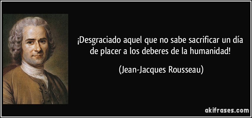 ¡Desgraciado aquel que no sabe sacrificar un día de placer a los deberes de la humanidad! (Jean-Jacques Rousseau)