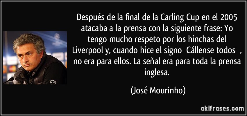 Después de la final de la Carling Cup en el 2005 atacaba a la prensa con la siguiente frase: Yo tengo mucho respeto por los hinchas del Liverpool y, cuando hice el signo ́Cállense todos ́, no era para ellos. La señal era para toda la prensa inglesa. (José Mourinho) Después de la final de la Carling Cup en el 2005 atacaba a la prensa con la siguiente frase: Yo tengo mucho respeto por los hinchas del Liverpool y, cuando hice el signo ́Cállense todos ́, no era para ellos. La señal era para toda la prensa inglesa. (José Mourinho)