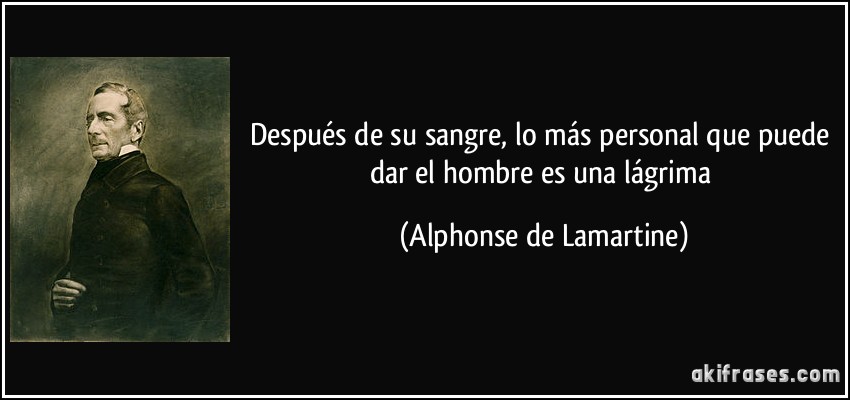 Después de su sangre, lo más personal que puede dar el hombre es una lágrima (Alphonse de Lamartine)