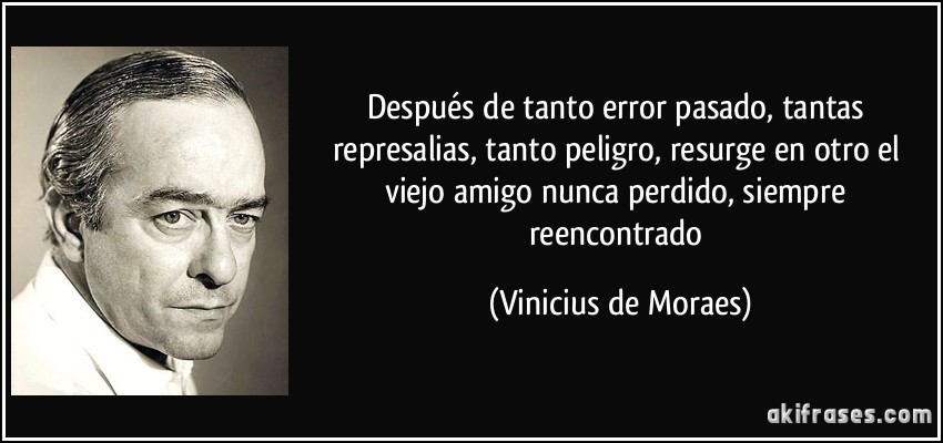 Después de tanto error pasado, tantas represalias, tanto peligro, resurge en otro el viejo amigo nunca perdido, siempre reencontrado (Vinicius de Moraes)