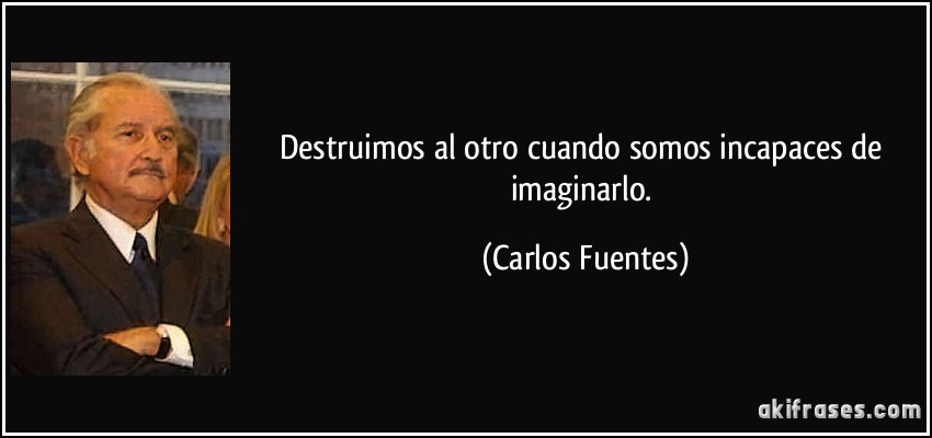 Destruimos al otro cuando somos incapaces de imaginarlo. (Carlos Fuentes)