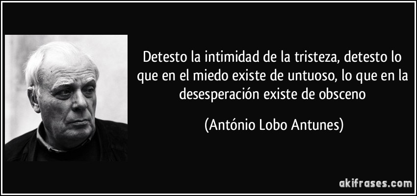 Detesto la intimidad de la tristeza, detesto lo que en el miedo existe de untuoso, lo que en la desesperación existe de obsceno (António Lobo Antunes)