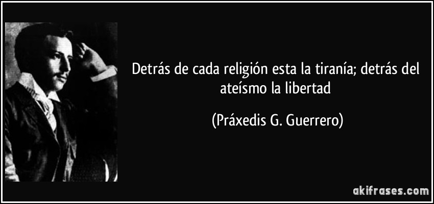 Detrás de cada religión esta la tiranía; detrás del ateísmo la libertad (Práxedis G. Guerrero)