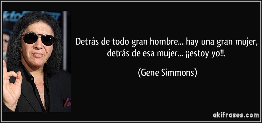Detrás de todo gran hombre... hay una gran mujer, detrás de esa mujer... ¡¡estoy yo!!. (Gene Simmons)