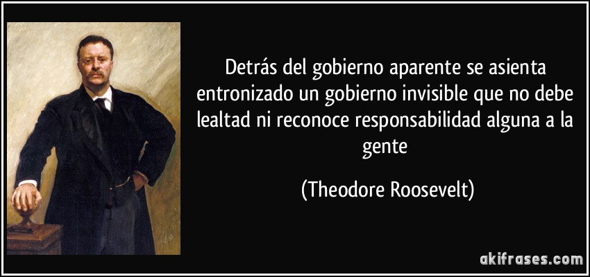 Detrás del gobierno aparente se asienta entronizado un gobierno invisible que no debe lealtad ni reconoce responsabilidad alguna a la gente (Theodore Roosevelt)
