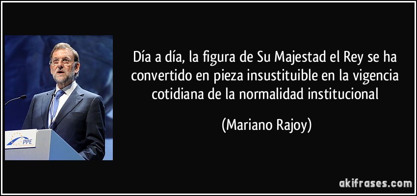 Día a día, la figura de Su Majestad el Rey se ha convertido en pieza insustituible en la vigencia cotidiana de la normalidad institucional (Mariano Rajoy)