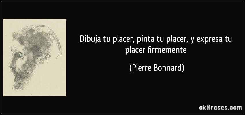 Dibuja tu placer, pinta tu placer, y expresa tu placer firmemente (Pierre Bonnard)