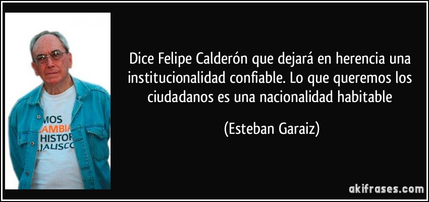Dice Felipe Calderón que dejará en herencia una institucionalidad confiable. Lo que queremos los ciudadanos es una nacionalidad habitable (Esteban Garaiz)