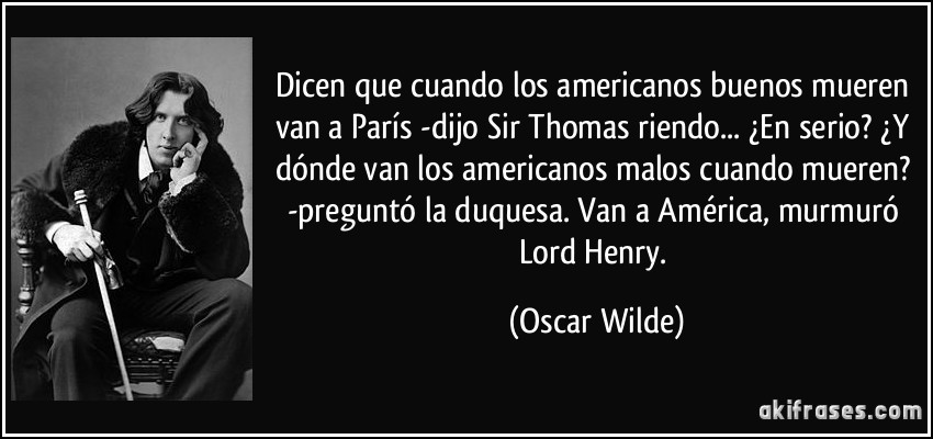 Dicen que cuando los americanos buenos mueren van a París -dijo Sir Thomas riendo... ¿En serio? ¿Y dónde van los americanos malos cuando mueren? -preguntó la duquesa. Van a América, murmuró Lord Henry. (Oscar Wilde)