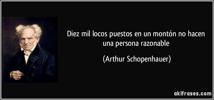 Diez mil locos puestos en un montón no hacen una persona razonable (Arthur Schopenhauer)
