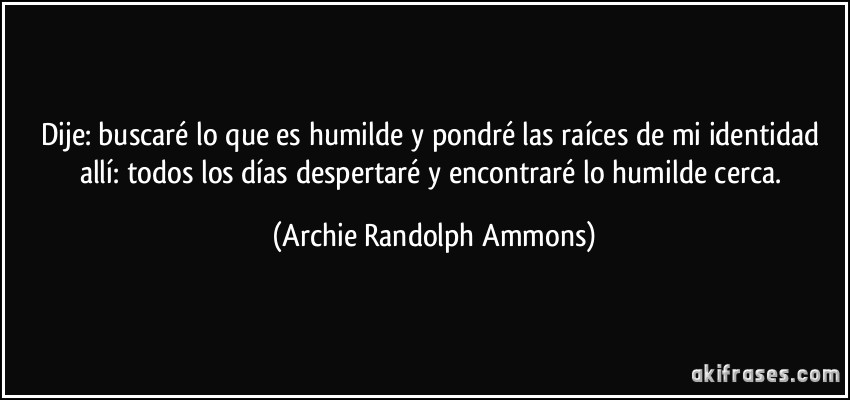 Dije: buscaré lo que es humilde y pondré las raíces de mi identidad allí: todos los días despertaré y encontraré lo humilde cerca. (Archie Randolph Ammons)