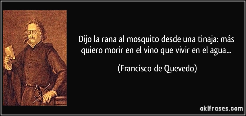 Dijo la rana al mosquito desde una tinaja: más quiero morir en el vino que vivir en el agua... (Francisco de Quevedo)