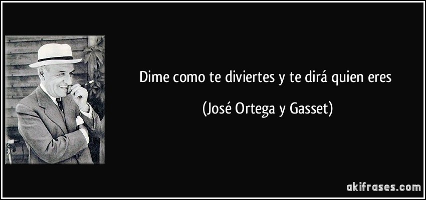 Dime como te diviertes y te dirá quien eres (José Ortega y Gasset)