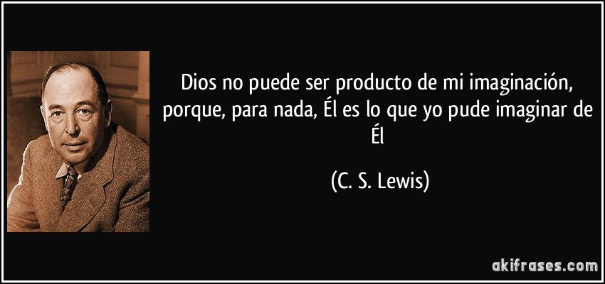 Dios no puede ser producto de mi imaginación, porque, para nada, Él es lo que yo pude imaginar de Él (C. S. Lewis)