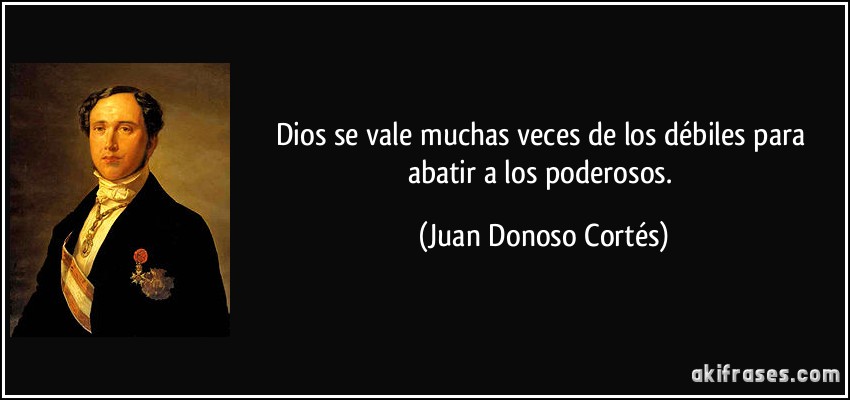Dios se vale muchas veces de los débiles para abatir a los poderosos. (Juan Donoso Cortés)