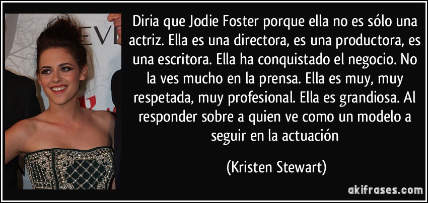 Diria que Jodie Foster porque ella no es sólo una actriz. Ella es una directora, es una productora, es una escritora. Ella ha conquistado el negocio. No la ves mucho en la prensa. Ella es muy, muy respetada, muy profesional. Ella es grandiosa. Al responder sobre a quien ve como un modelo a seguir en la actuación (Kristen Stewart)