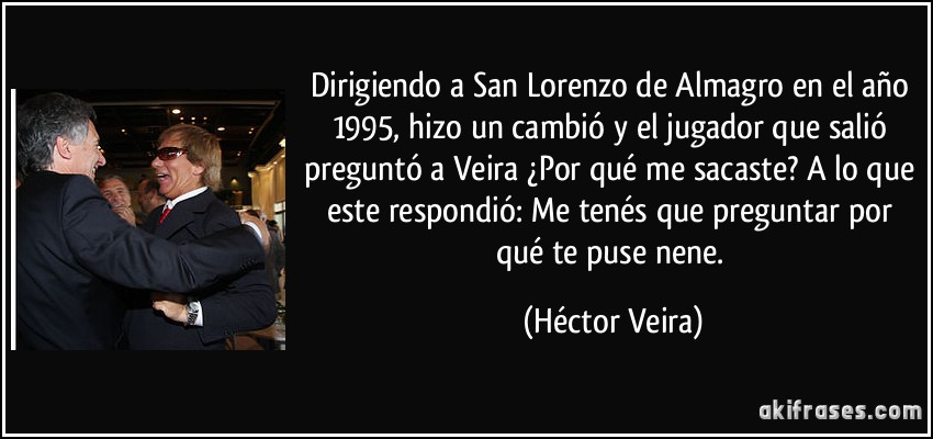 Dirigiendo a San Lorenzo de Almagro en el año 1995, hizo un cambió y el jugador que salió preguntó a Veira ¿Por qué me sacaste? A lo que este respondió: Me tenés que preguntar por qué te puse nene. (Héctor Veira)