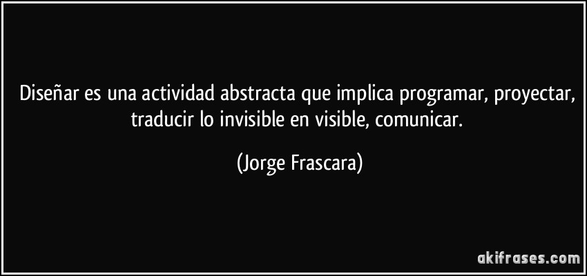 Diseñar es una actividad abstracta que implica programar, proyectar, traducir lo invisible en visible, comunicar. (Jorge Frascara)