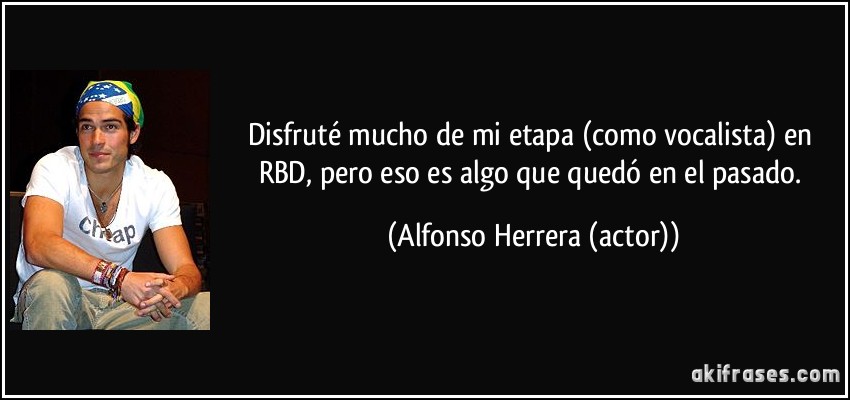 Disfruté mucho de mi etapa (como vocalista) en RBD, pero eso es algo que quedó en el pasado. (Alfonso Herrera (actor))