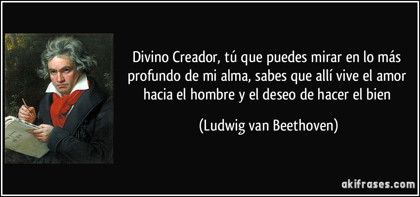 Divino Creador, tú que puedes mirar en lo más profundo de mi alma, sabes que allí vive el amor hacia el hombre y el deseo de hacer el bien (Ludwig van Beethoven)
