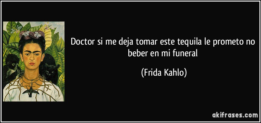 Doctor si me deja tomar este tequila le prometo no beber en mi funeral (Frida Kahlo)