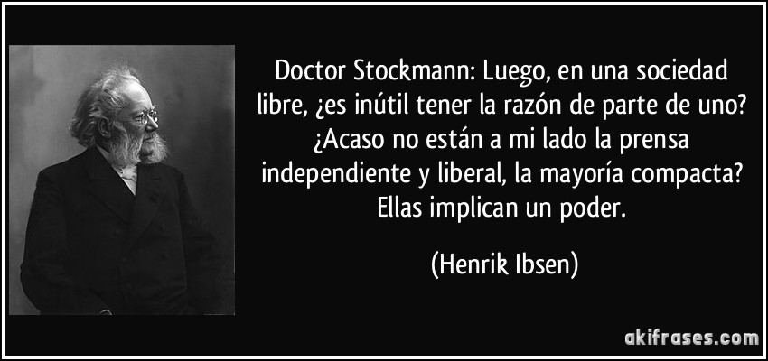 Doctor Stockmann: Luego, en una sociedad libre, ¿es inútil tener la razón de parte de uno? ¿Acaso no están a mi lado la prensa independiente y liberal, la mayoría compacta? Ellas implican un poder. (Henrik Ibsen)