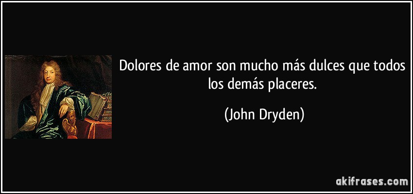 Dolores de amor son mucho más dulces que todos los demás placeres. (John Dryden)