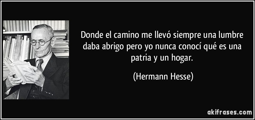 Donde el camino me llevó siempre una lumbre daba abrigo pero yo nunca conocí qué es una patria y un hogar. (Hermann Hesse)