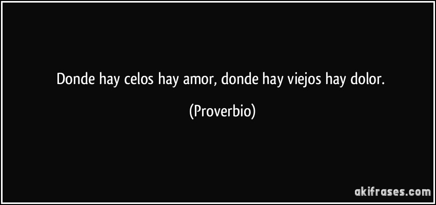 Donde hay celos hay amor, donde hay viejos hay dolor. (Proverbio)