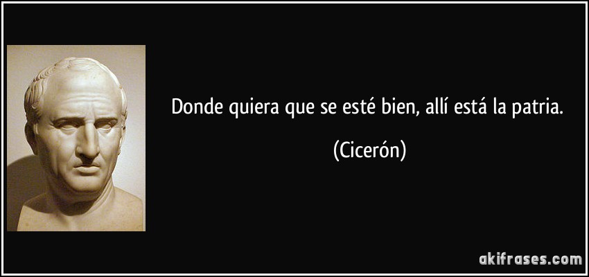 Donde quiera que se esté bien, allí está la patria. (Cicerón)