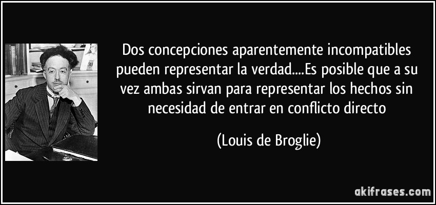 Dos concepciones aparentemente incompatibles pueden representar la verdad....Es posible que a su vez ambas sirvan para representar los hechos sin necesidad de entrar en conflicto directo (Louis de Broglie)