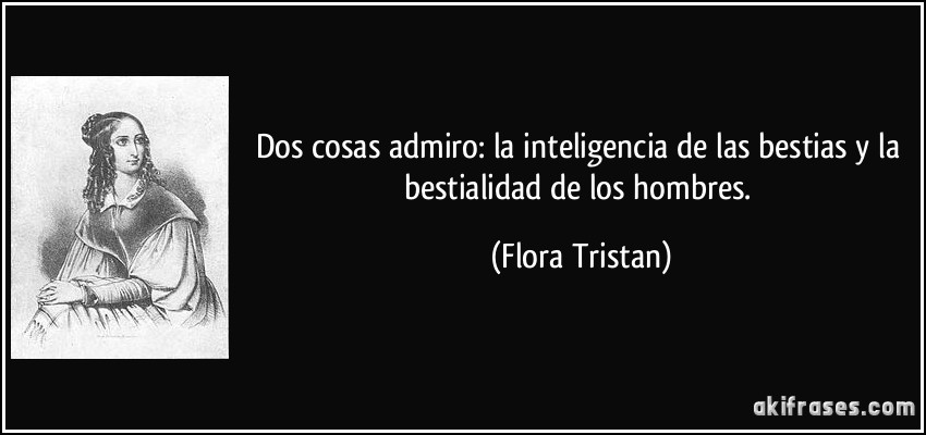 Dos cosas admiro: la inteligencia de las bestias y la bestialidad de los hombres. (Flora Tristan)