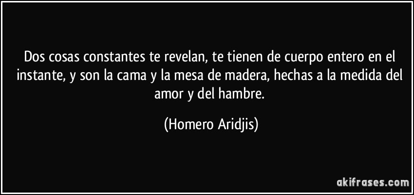 Dos cosas constantes te revelan, te tienen de cuerpo entero en el instante, y son la cama y la mesa de madera, hechas a la medida del amor y del hambre. (Homero Aridjis)