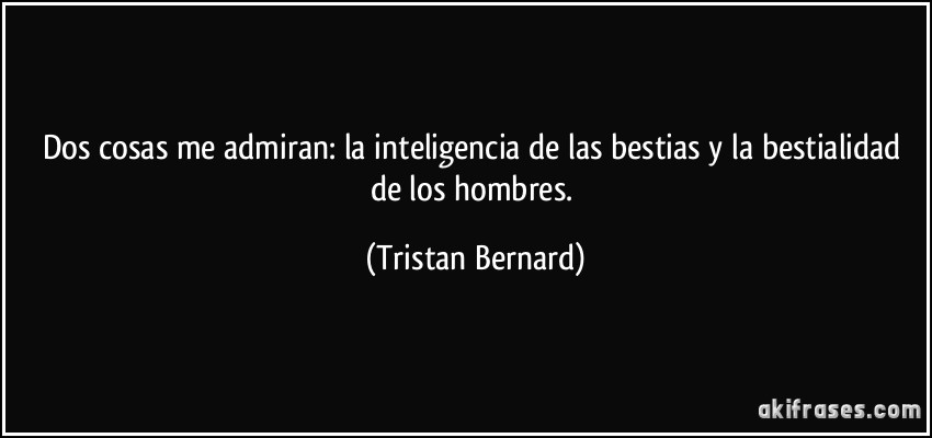 Dos cosas me admiran: la inteligencia de las bestias y la bestialidad de los hombres. (Tristan Bernard)