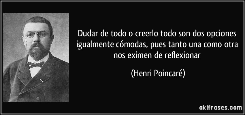 Dudar de todo o creerlo todo son dos opciones igualmente cómodas, pues tanto una como otra nos eximen de reflexionar (Henri Poincaré)