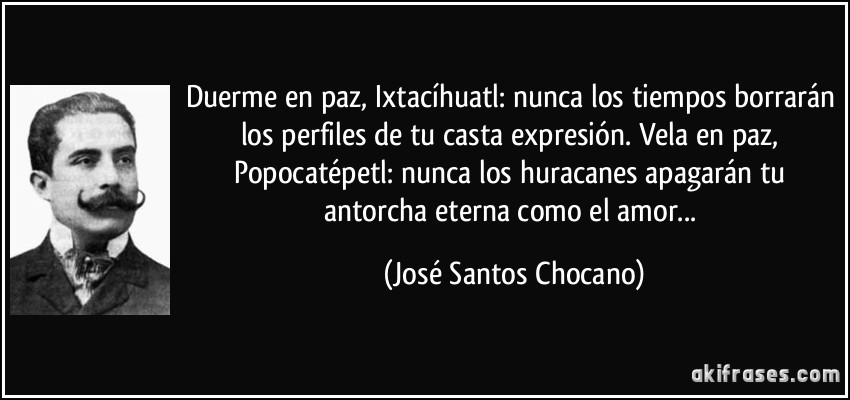 Duerme en paz, Ixtacíhuatl: nunca los tiempos borrarán los perfiles de tu casta expresión. Vela en paz, Popocatépetl: nunca los huracanes apagarán tu antorcha eterna como el amor... (José Santos Chocano)