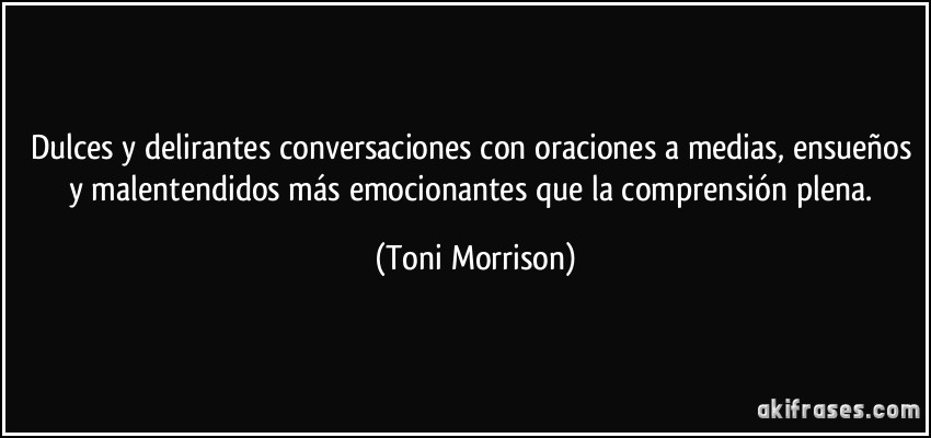 Dulces y delirantes conversaciones con oraciones a medias, ensueños y malentendidos más emocionantes que la comprensión plena. (Toni Morrison)