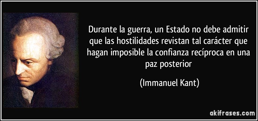 Durante la guerra, un Estado no debe admitir que las hostilidades revistan tal carácter que hagan imposible la confianza recíproca en una paz posterior (Immanuel Kant)