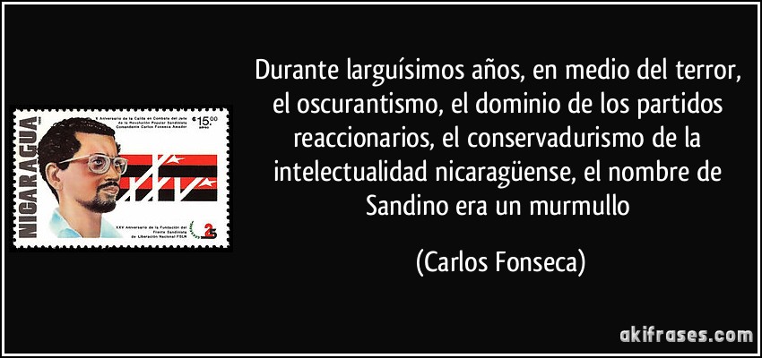 Durante larguísimos años, en medio del terror, el oscurantismo, el dominio de los partidos reaccionarios, el conservadurismo de la intelectualidad nicaragüense, el nombre de Sandino era un murmullo (Carlos Fonseca)