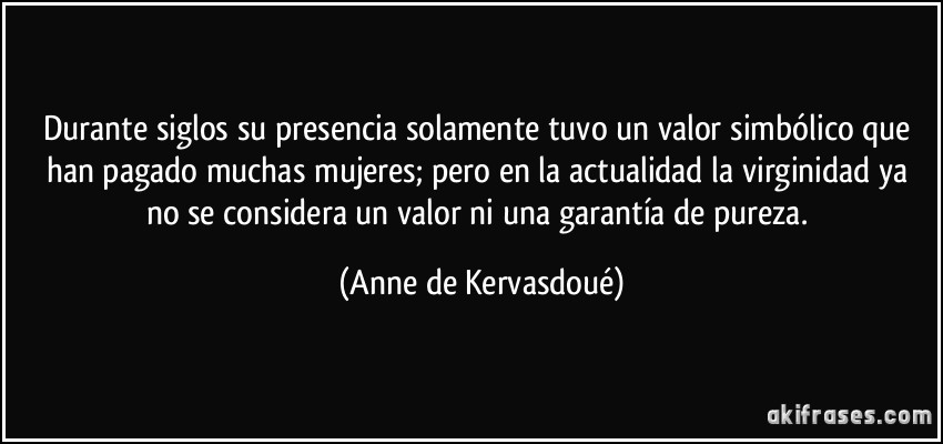 Durante siglos su presencia solamente tuvo un valor simbólico que han pagado muchas mujeres; pero en la actualidad la virginidad ya no se considera un valor ni una garantía de pureza. (Anne de Kervasdoué)