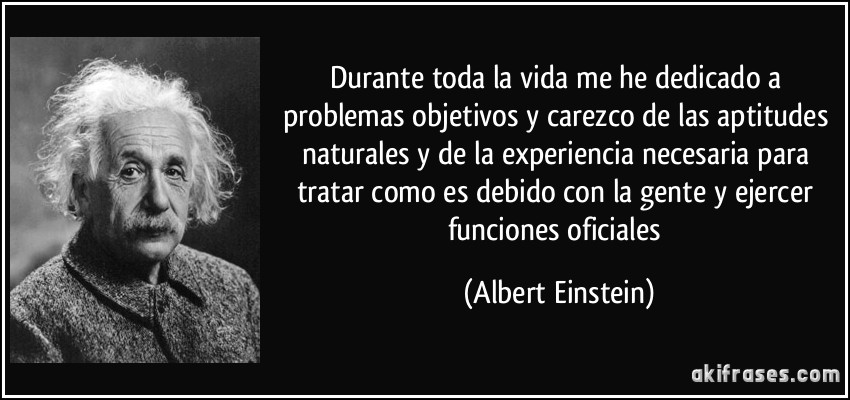 Durante toda la vida me he dedicado a problemas objetivos y carezco de las aptitudes naturales y de la experiencia necesaria para tratar como es debido con la gente y ejercer funciones oficiales (Albert Einstein)