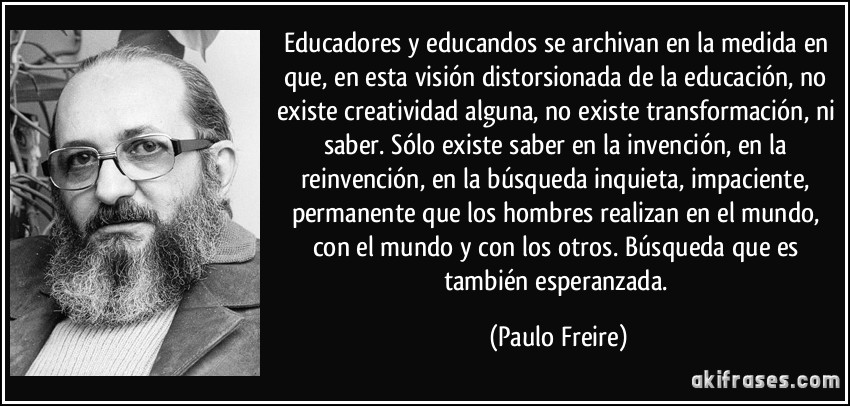 Educadores y educandos se archivan en la medida en que, en esta visión distorsionada de la educación, no existe creatividad alguna, no existe transformación, ni saber. Sólo existe saber en la invención, en la reinvención, en la búsqueda inquieta, impaciente, permanente que los hombres realizan en el mundo, con el mundo y con los otros. Búsqueda que es también esperanzada. (Paulo Freire)