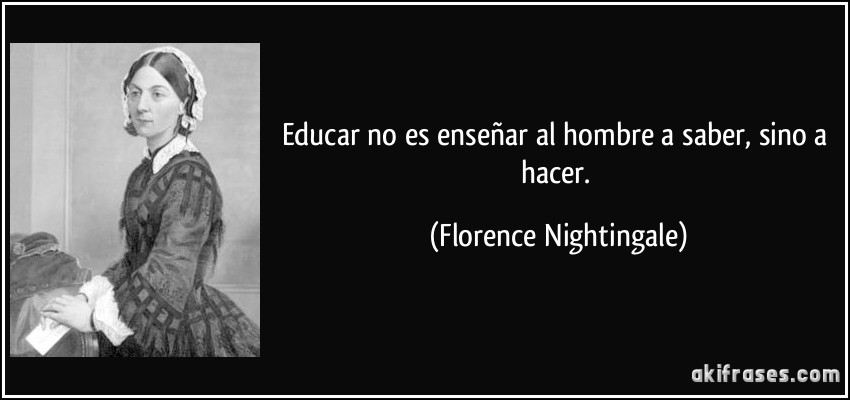 Educar no es enseñar al hombre a saber, sino a hacer. (Florence Nightingale)