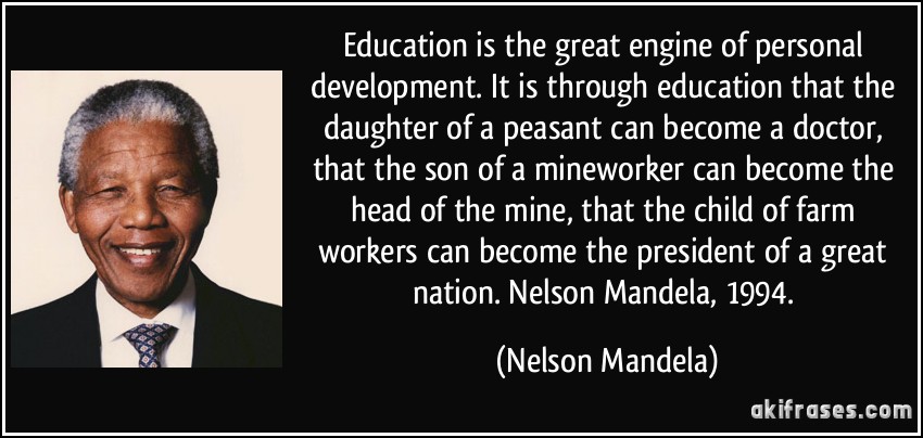 Education is the great engine of personal development. It is through education that the daughter of a peasant can become a doctor, that the son of a mineworker can become the head of the mine, that the child of farm workers can become the president of a great nation. Nelson Mandela, 1994. (Nelson Mandela)