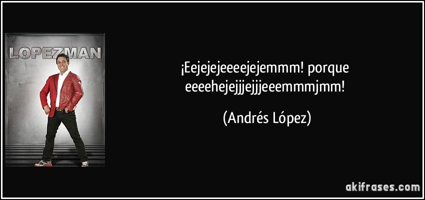 ¡Eejejejeeeejejemmm! porque eeeehejejjjejjjeeemmmjmm! (Andrés López)