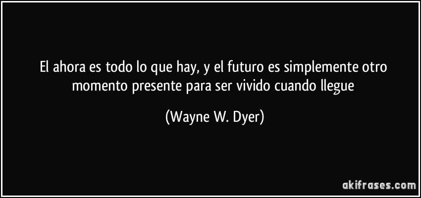 El ahora es todo lo que hay, y el futuro es simplemente otro momento presente para ser vivido cuando llegue (Wayne W. Dyer)