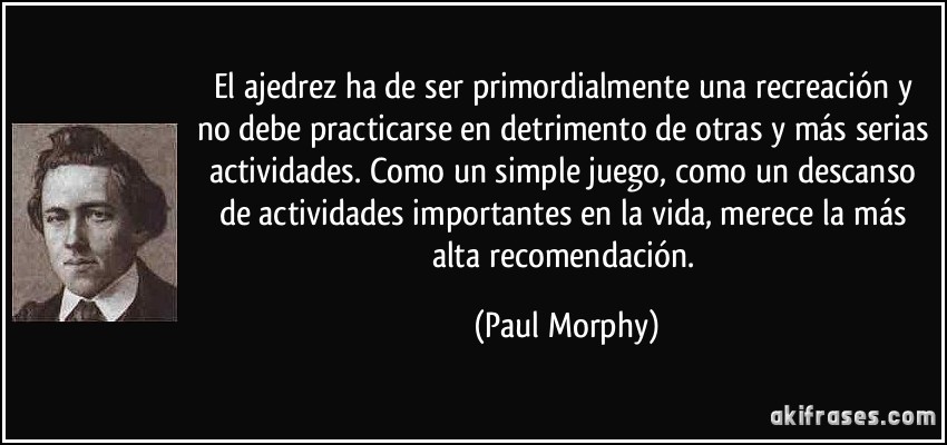 El ajedrez ha de ser primordialmente una recreación y no debe practicarse en detrimento de otras y más serias actividades. Como un simple juego, como un descanso de actividades importantes en la vida, merece la más alta recomendación. (Paul Morphy)