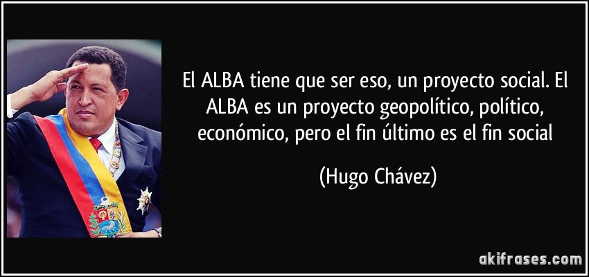 El ALBA tiene que ser eso, un proyecto social. El ALBA es un proyecto geopolítico, político, económico, pero el fin último es el fin social (Hugo Chávez)