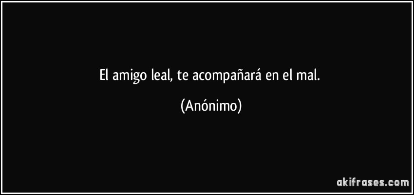 El amigo leal, te acompañará en el mal. (Anónimo)